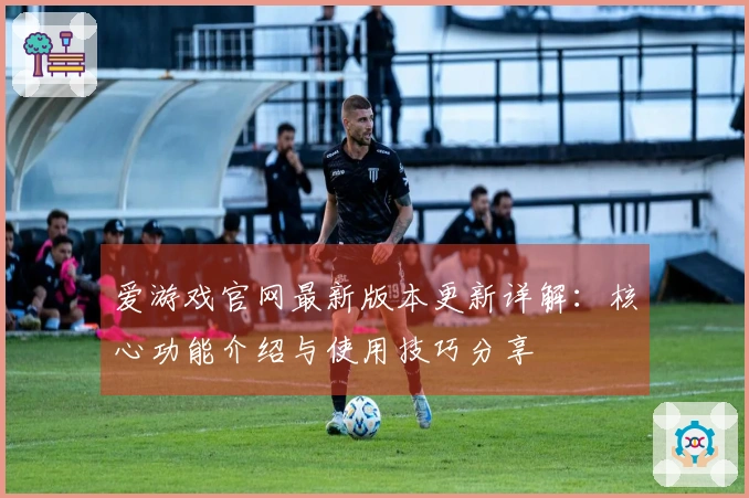 爱游戏官网最新版本更新详解:核心功能介绍与使用技巧分享