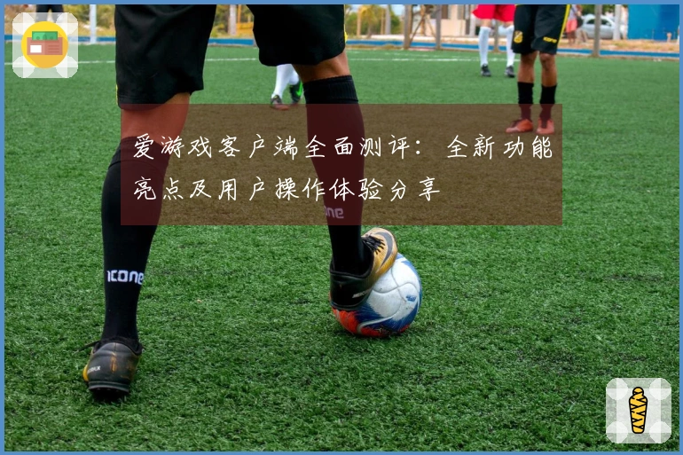 爱游戏客户端全面测评：全新功能亮点及用户操作体验分享